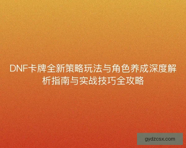 DNF卡牌全新策略玩法与角色养成深度解析指南与实战技巧全攻略