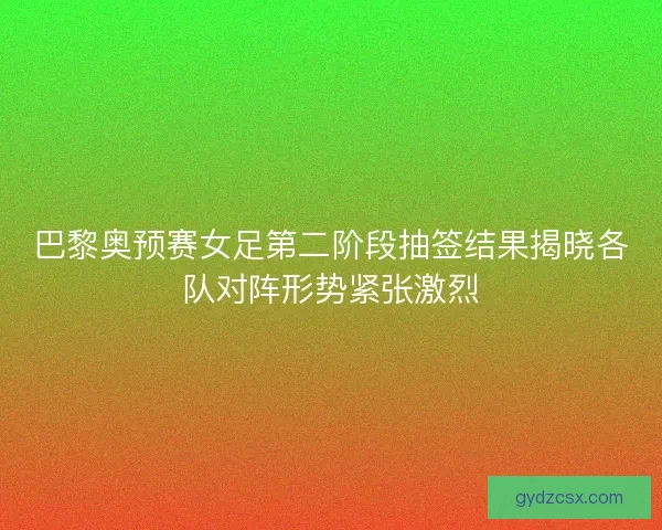 巴黎奥预赛女足第二阶段抽签结果揭晓各队对阵形势紧张激烈