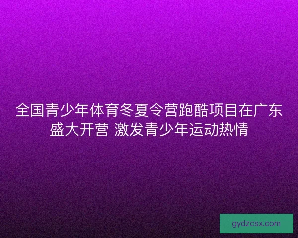 全国青少年体育冬夏令营跑酷项目在广东盛大开营 激发青少年运动热情
