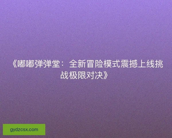 《嘟嘟弹弹堂：全新冒险模式震撼上线挑战极限对决》