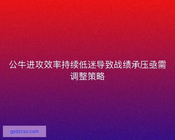 公牛进攻效率持续低迷导致战绩承压亟需调整策略