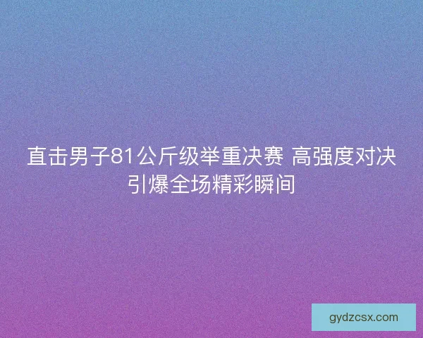 直击男子81公斤级举重决赛 高强度对决引爆全场精彩瞬间